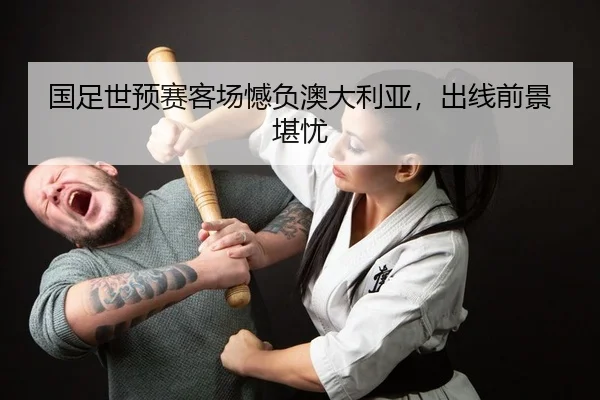 国足世预赛客场憾负澳大利亚，出线前景堪忧